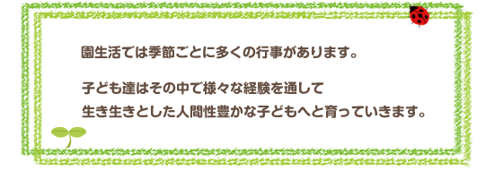 園生活では、季節ごとに多くの行事があります。
子どもたちはその中で様々な経験をして、
生き生きとした人間性豊かな子どもへと育っていきます。